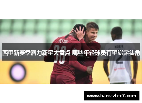 西甲新赛季潜力新星大盘点 哪些年轻球员有望崭露头角 西甲新赛季潜力新星大盘点 哪些年轻球员有望崭露头角