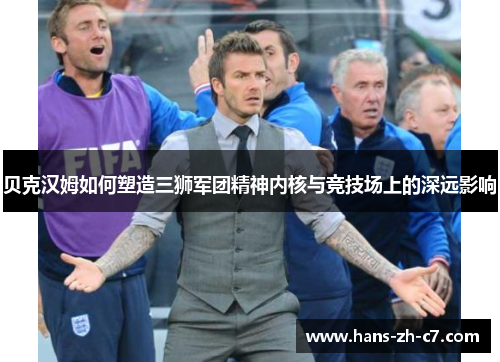 贝克汉姆如何塑造三狮军团精神内核与竞技场上的深远影响 贝克汉姆如何塑造三狮军团精神内核与竞技场上的深远影响