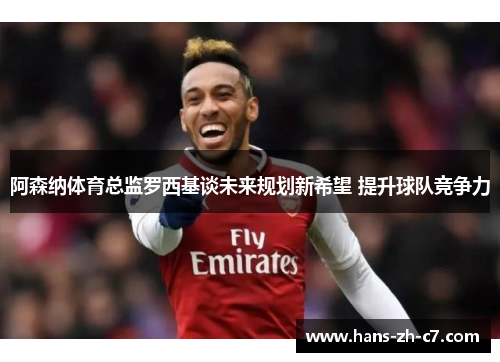 阿森纳体育总监罗西基谈未来规划新希望 提升球队竞争力 阿森纳体育总监罗西基谈未来规划新希望 提升球队竞争力