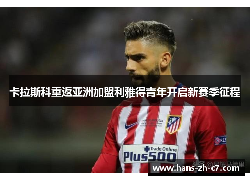 卡拉斯科重返亚洲加盟利雅得青年开启新赛季征程 卡拉斯科重返亚洲加盟利雅得青年开启新赛季征程