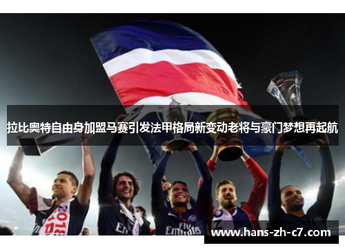 拉比奥特自由身加盟马赛引发法甲格局新变动老将与豪门梦想再起航 拉比奥特自由身加盟马赛引发法甲格局新变动老将与豪门梦想再起航