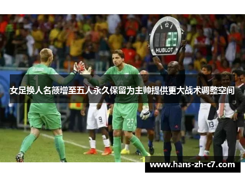 女足换人名额增至五人永久保留为主帅提供更大战术调整空间 女足换人名额增至五人永久保留为主帅提供更大战术调整空间